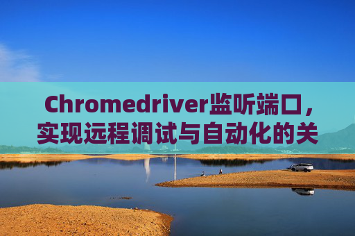 Chromedriver监听端口,实现远程调试与自动化的关键 Chromedriver监听端口,实现远程调试与自动化的关键