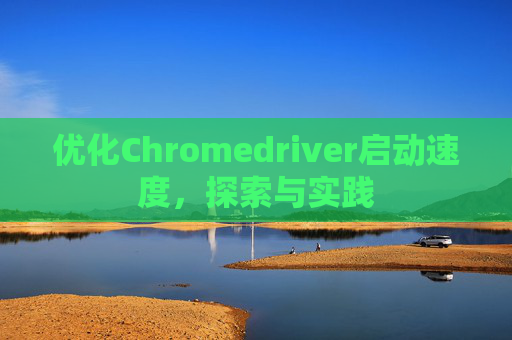 优化Chromedriver启动速度,探索与实践 优化Chromedriver启动速度,探索与实践